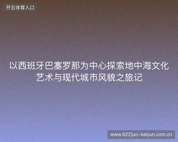 以西班牙巴塞罗那为中心探索地中海文化艺术与现代城市风貌之旅记